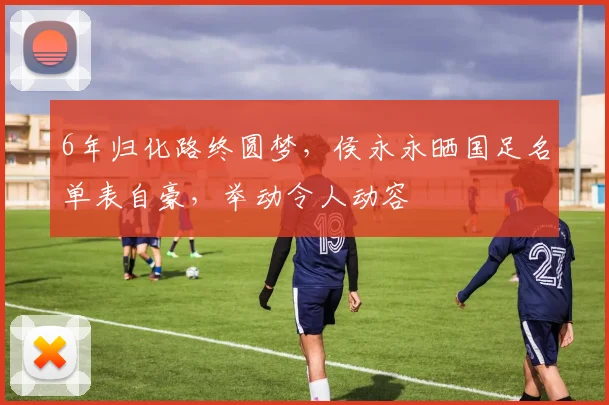 6年归化路终圆梦，侯永永晒国足名单表自豪，举动令人动容