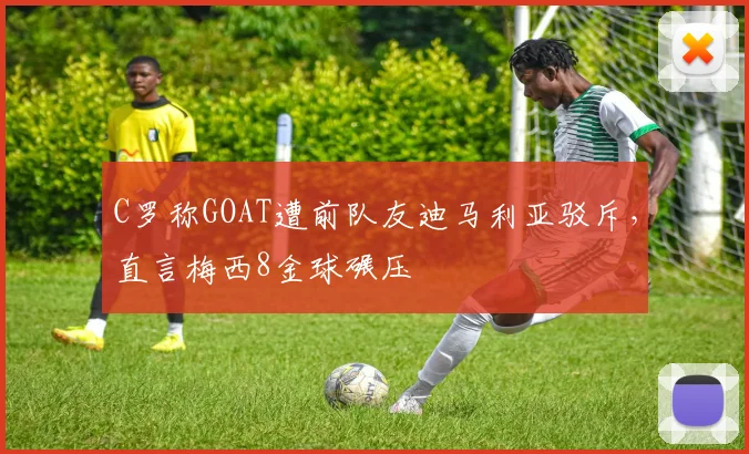 C罗称GOAT遭前队友迪马利亚驳斥，直言梅西8金球碾压