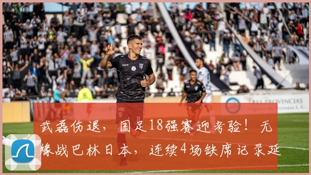 武磊伤退，国足18强赛迎考验！无缘战巴林日本，连续4场缺席记录延续