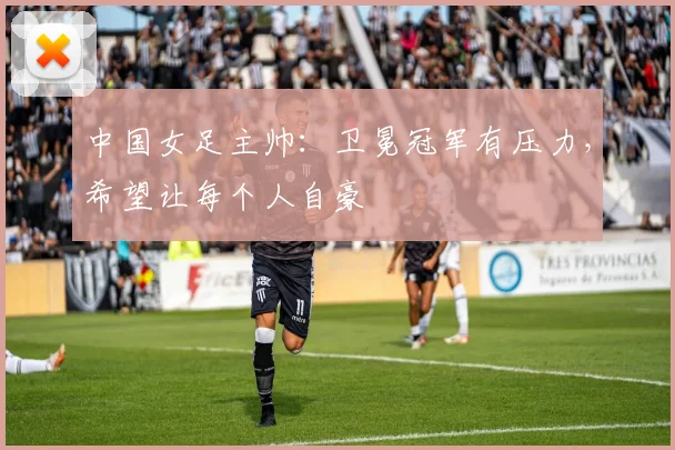 中国女足主帅：卫冕冠军有压力，希望让每个人自豪