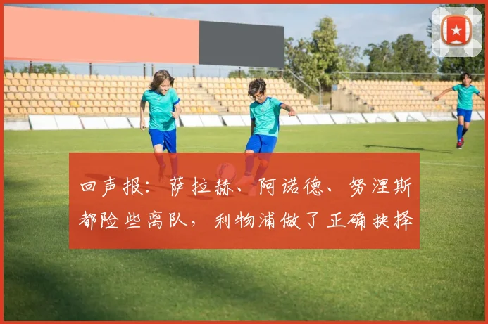 回声报：萨拉赫、阿诺德、努涅斯都险些离队，利物浦做了正确抉择