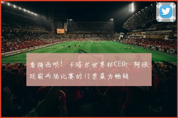看梅西呗！卡塔尔世界杯CEO：阿根廷前两场比赛的门票最为畅销