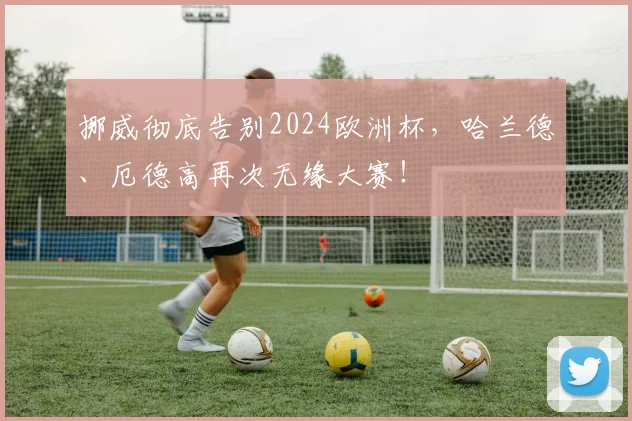 挪威彻底告别2024欧洲杯，哈兰德、厄德高再次无缘大赛！