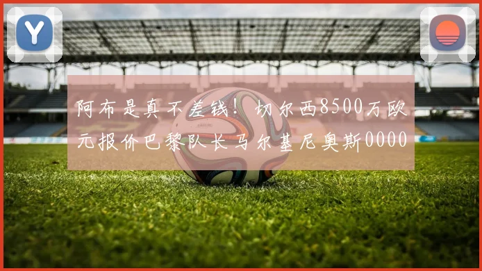 阿布是真不差钱！切尔西8500万欧元报价巴黎队长马尔基尼奥斯0000644