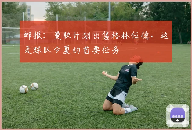 邮报：曼联计划出售格林伍德，这是球队今夏的首要任务