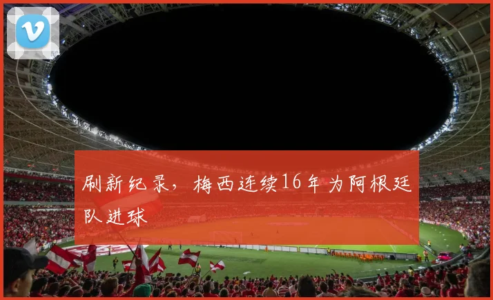 刷新纪录，梅西连续16年为阿根廷队进球