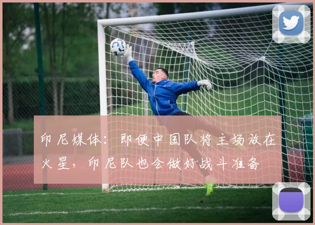 印尼媒体：即便中国队将主场放在火星，印尼队也会做好战斗准备