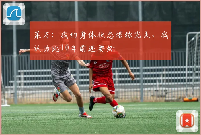 莱万：我的身体状态堪称完美，我认为比10年前还要好