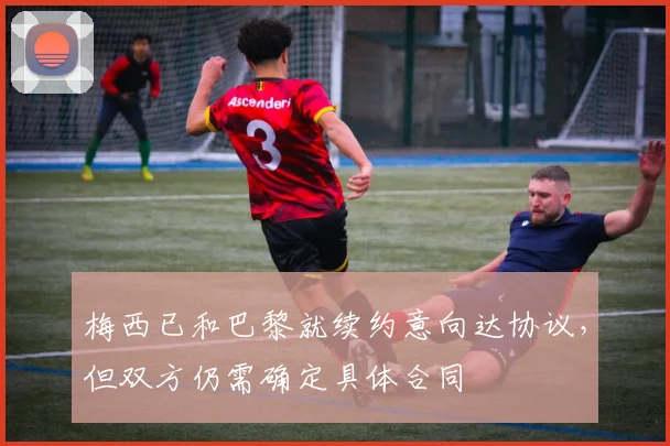 梅西已和巴黎就续约意向达协议，但双方仍需确定具体合同