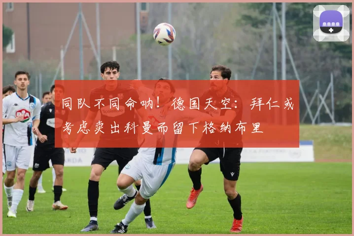 同队不同命呐！德国天空：拜仁或考虑卖出科曼而留下格纳布里
