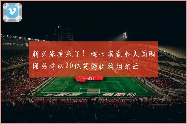 新买家要来了！瑞士富豪和美国财团或将以20亿英镑收购切尔西