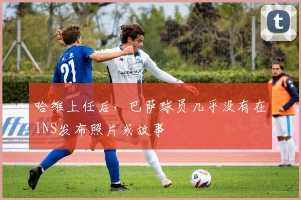 哈维上任后，巴萨球员几乎没有在INS发布照片或故事