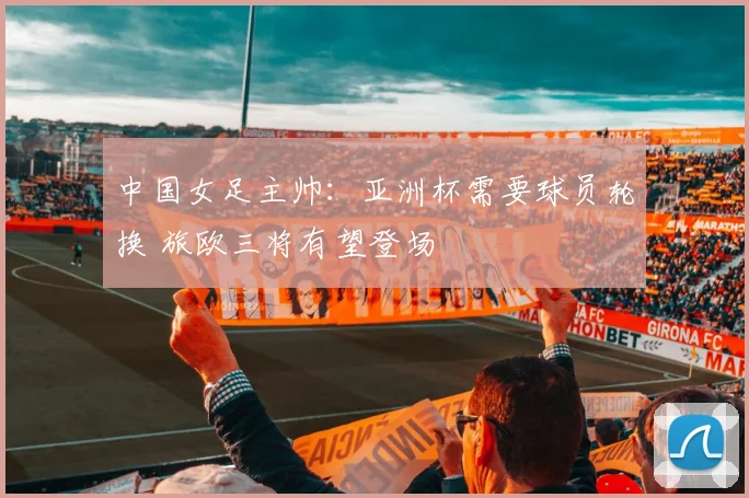 中国女足主帅：亚洲杯需要球员轮换 旅欧三将有望登场