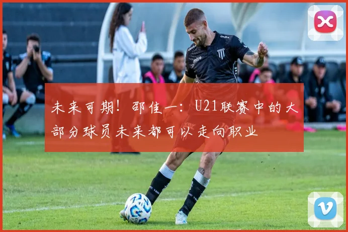 未来可期！邵佳一：U21联赛中的大部分球员未来都可以走向职业
