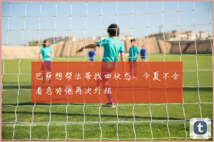 巴萨想帮法蒂找回状态，今夏不会着急将他再次外租
