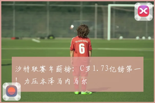 沙特联赛年薪榜：C罗1.73亿镑第一！力压本泽马内马尔