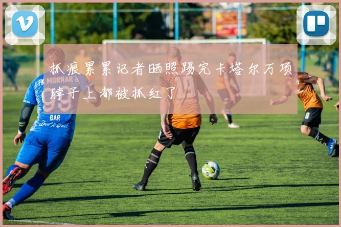 抓痕累累记者晒照踢完卡塔尔万项脖子上都被抓红了