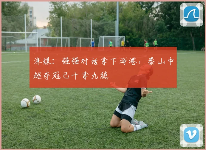 津媒：强强对话拿下海港，泰山中超夺冠已十拿九稳
