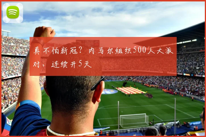 真不怕新冠？内马尔组织500人大派对，连续开5天