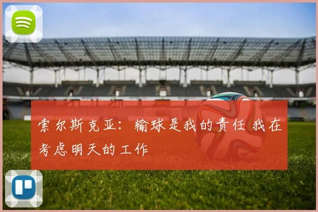 索尔斯克亚：输球是我的责任 我在考虑明天的工作