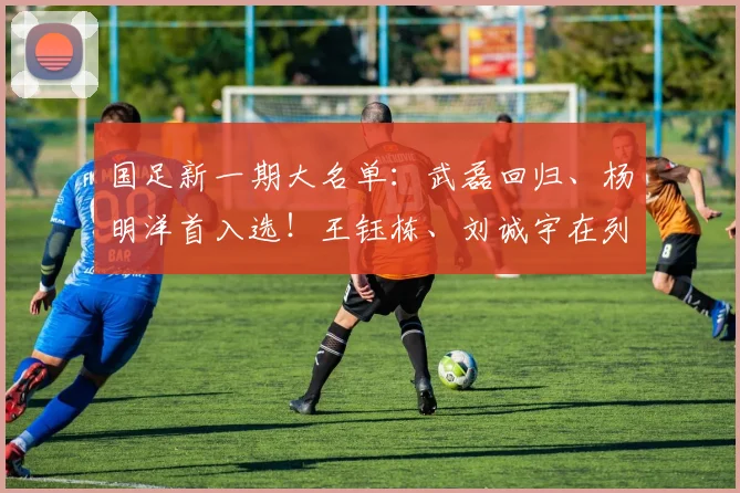 国足新一期大名单：武磊回归、杨明洋首入选！王钰栋、刘诚宇在列
