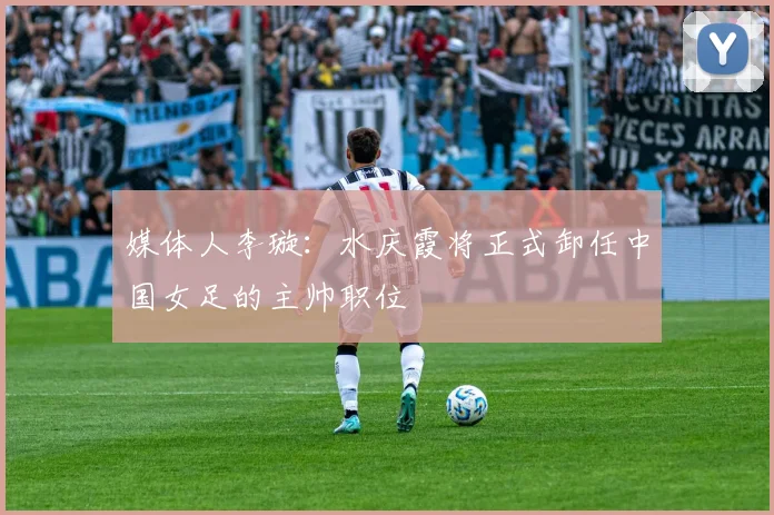 媒体人李璇：水庆霞将正式卸任中国女足的主帅职位