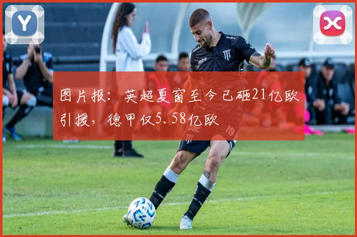 图片报：英超夏窗至今已砸21亿欧引援，德甲仅5.58亿欧