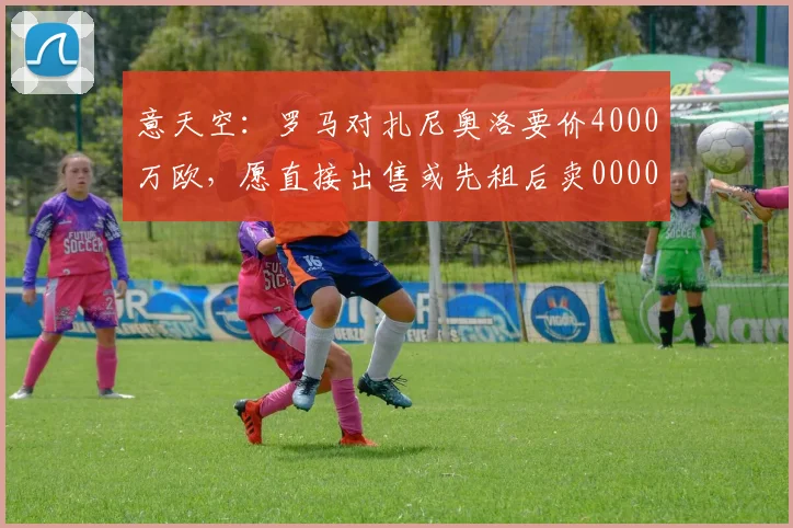 意天空：罗马对扎尼奥洛要价4000万欧，愿直接出售或先租后卖0000644